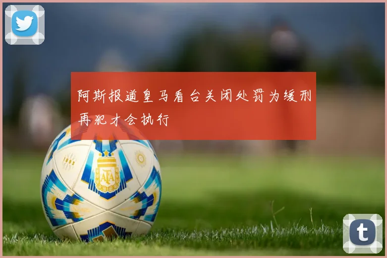 阿斯报道皇马看台关闭处罚为缓刑再犯才会执行