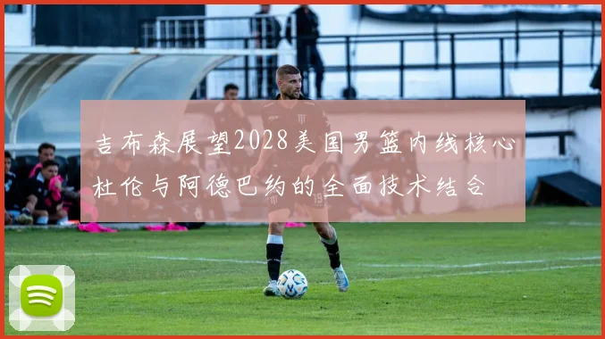 吉布森展望2028美国男篮内线核心杜伦与阿德巴约的全面技术结合