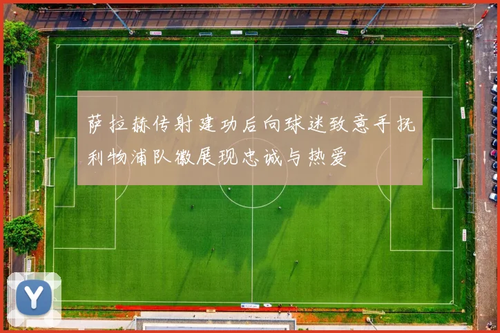 萨拉赫传射建功后向球迷致意手抚利物浦队徽展现忠诚与热爱