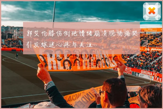 郭艾伦膝伤倒地情绪崩溃现场痛哭引发球迷心疼与关注