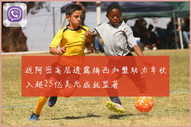 迈阿密高层透露梅西加盟助力年收入超25亿美元成就显著