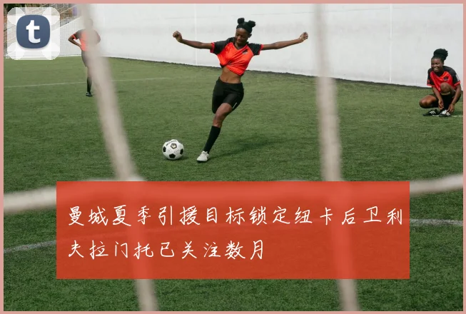 曼城夏季引援目标锁定纽卡后卫利夫拉门托已关注数月