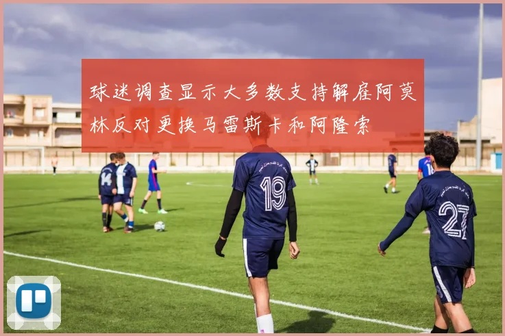 球迷调查显示大多数支持解雇阿莫林反对更换马雷斯卡和阿隆索