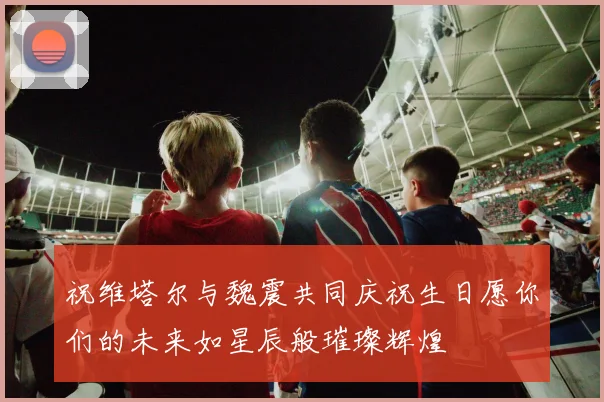 祝维塔尔与魏震共同庆祝生日愿你们的未来如星辰般璀璨辉煌