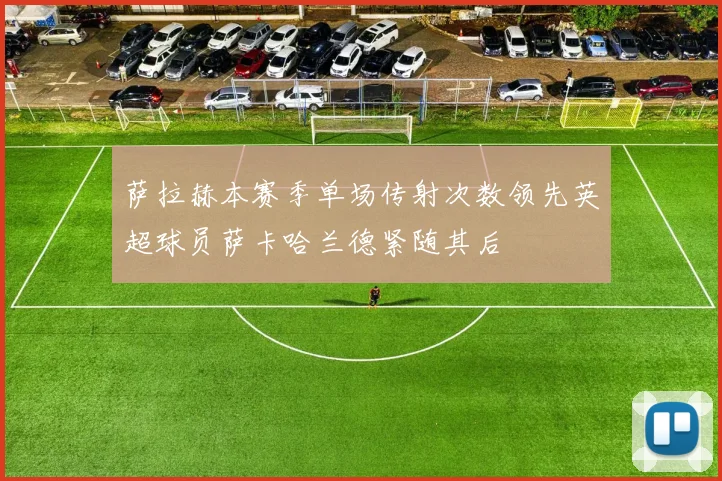 萨拉赫本赛季单场传射次数领先英超球员萨卡哈兰德紧随其后