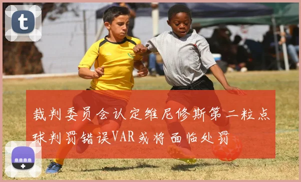裁判委员会认定维尼修斯第二粒点球判罚错误VAR或将面临处罚
