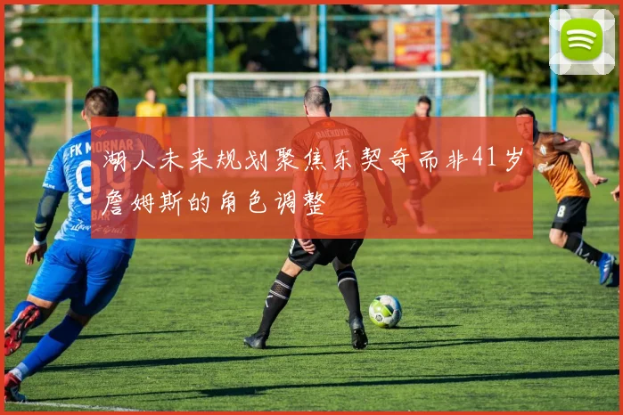 湖人未来规划聚焦东契奇而非41岁詹姆斯的角色调整